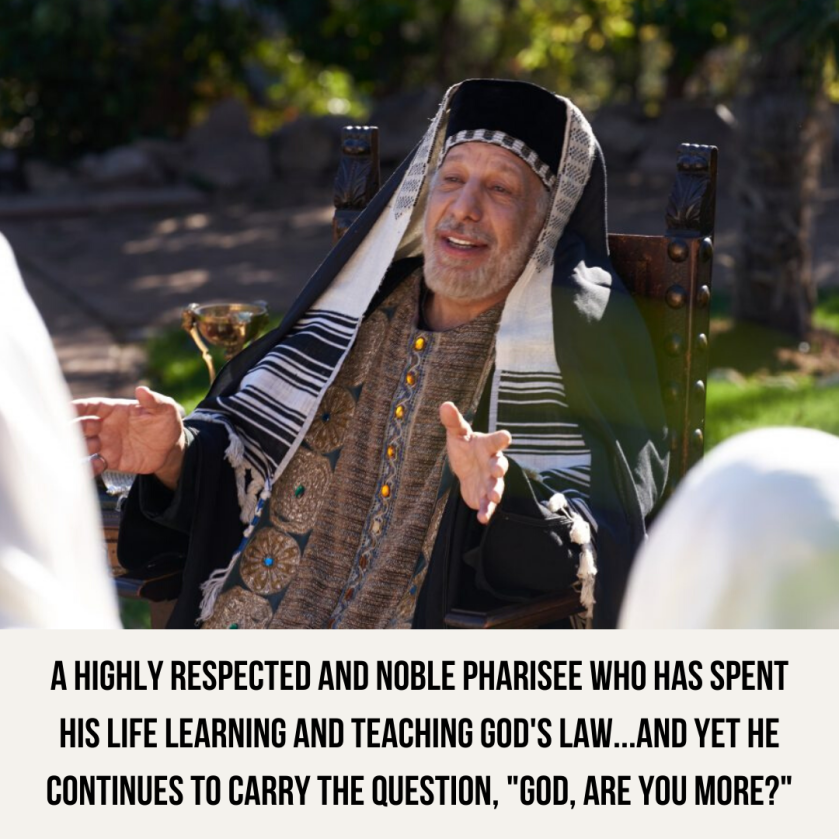 A highly respected and noble Pharisee who has spent his life learning and teaching God's law...and yet he continues to carry the question, _God, are you more__